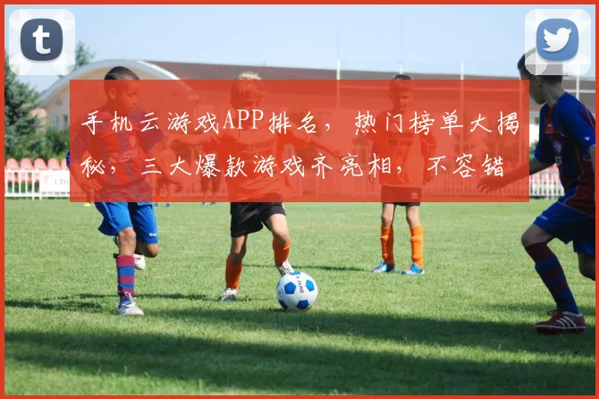手机云游戏APP排名，热门榜单大揭秘，三大爆款游戏齐亮相，不容错过