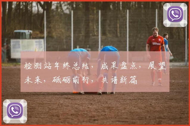 检测站年终总结，成果盘点，展望未来，砥砺前行，共谱新篇